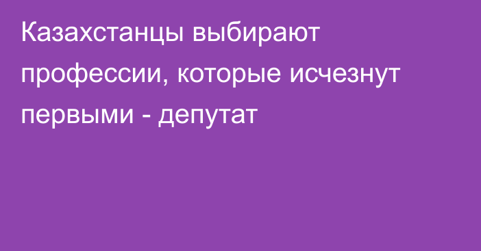 Казахстанцы выбирают профессии, которые исчезнут первыми - депутат