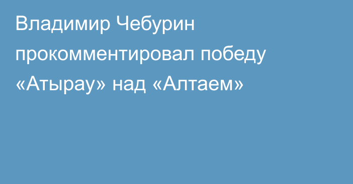 Владимир Чебурин прокомментировал победу «Атырау» над «Алтаем»