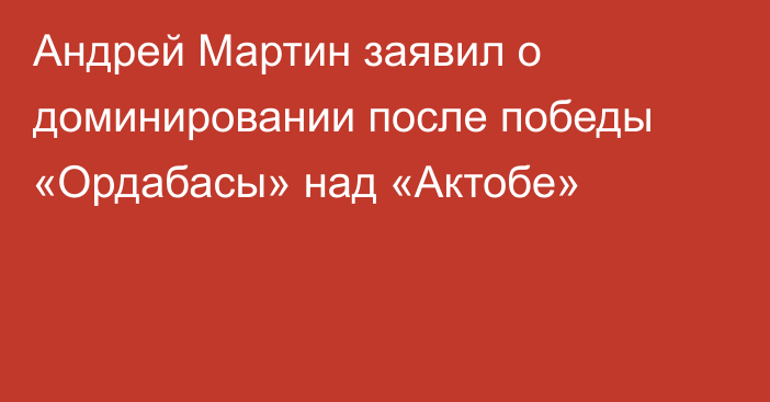 Андрей Мартин заявил о доминировании после победы «Ордабасы» над «Актобе»
