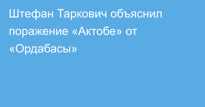 Штефан Таркович объяснил поражение «Актобе» от «Ордабасы»