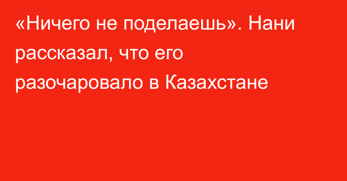 «Ничего не поделаешь». Нани рассказал, что его разочаровало в Казахстане
