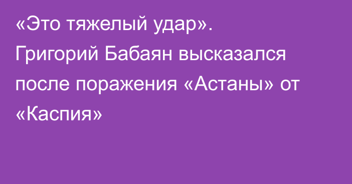 «Это тяжелый удар». Григорий Бабаян высказался после поражения «Астаны» от «Каспия»