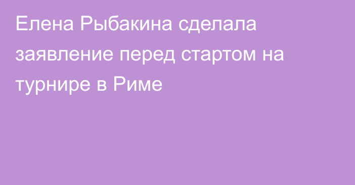Елена Рыбакина сделала заявление перед стартом на турнире в Риме