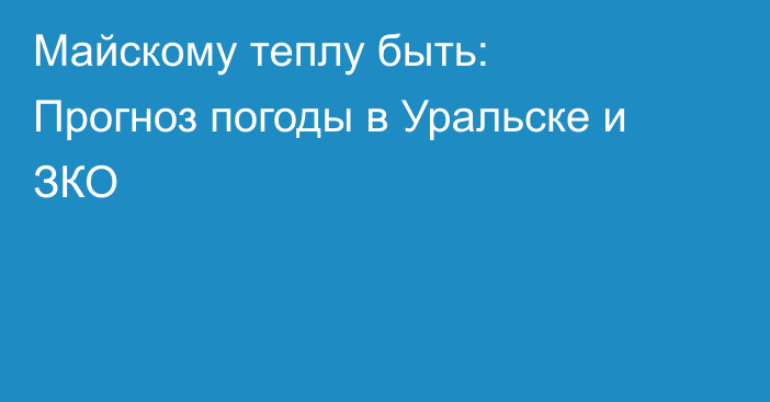 Майскому теплу быть: Прогноз погоды в Уральске и ЗКО