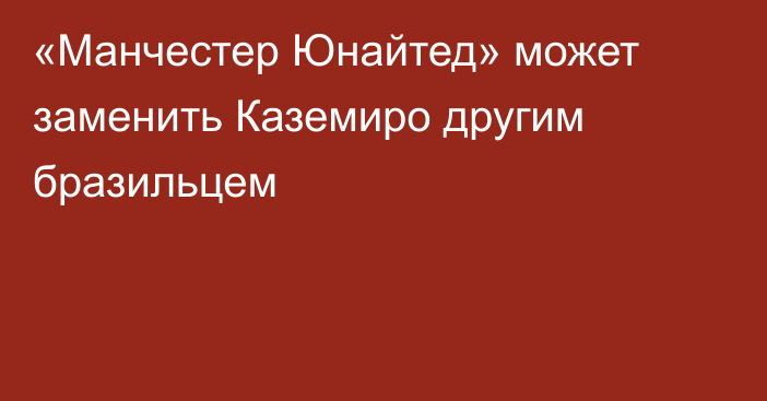 «Манчестер Юнайтед» может заменить Каземиро другим бразильцем