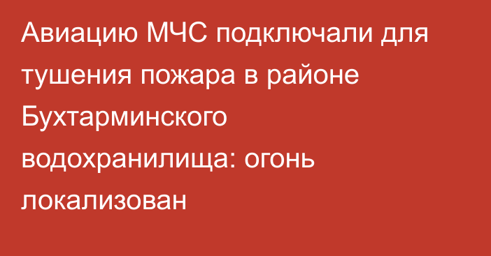 Авиацию МЧС подключали для тушения пожара в районе Бухтарминского водохранилища: огонь локализован