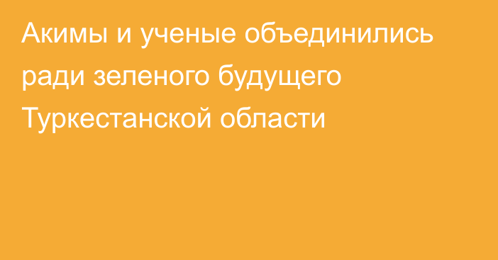 Акимы и ученые объединились ради зеленого будущего Туркестанской области