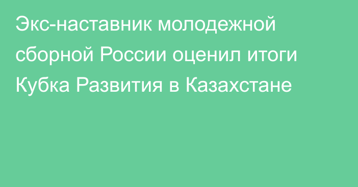 Экс-наставник молодежной сборной России оценил итоги Кубка Развития в Казахстане
