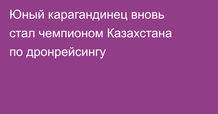 Юный карагандинец вновь стал чемпионом Казахстана по дронрейсингу