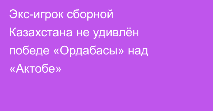 Экс-игрок сборной Казахстана не удивлён победе «Ордабасы» над «Актобе»