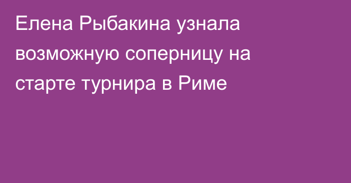 Елена Рыбакина узнала возможную соперницу на старте турнира в Риме
