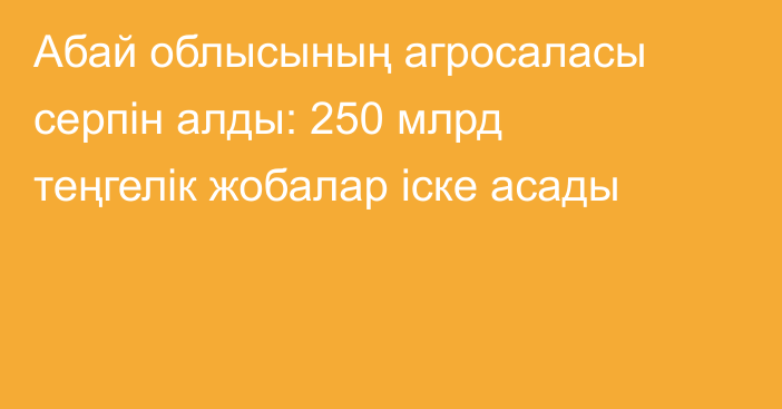 Абай облысының агросаласы серпін алды: 250 млрд теңгелік жобалар іске асады