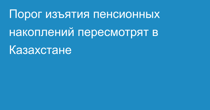 Порог изъятия пенсионных накоплений пересмотрят в Казахстане