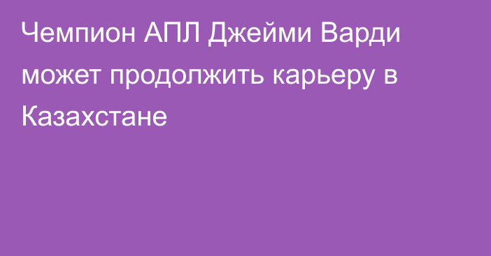 Чемпион АПЛ Джейми Варди может продолжить карьеру в Казахстане