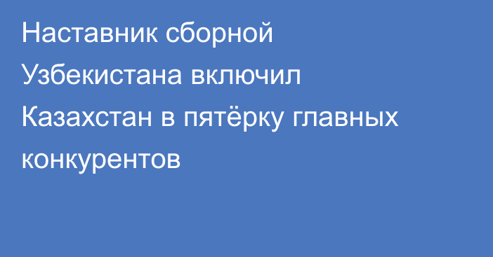 Наставник сборной Узбекистана включил Казахстан в пятёрку главных конкурентов