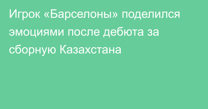 Игрок «Барселоны» поделился эмоциями после дебюта за сборную Казахстана