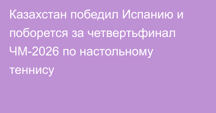 Казахстан победил Испанию и поборется за четвертьфинал ЧМ-2026 по настольному теннису