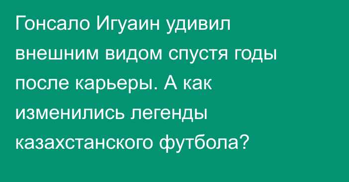 Гонсало Игуаин удивил внешним видом спустя годы после карьеры. А как изменились легенды казахстанского футбола?