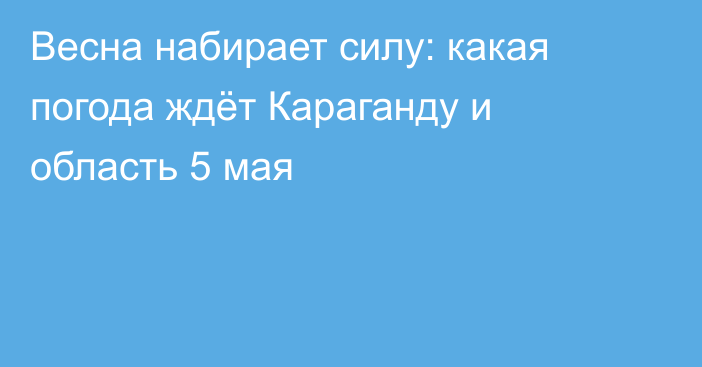 Весна набирает силу: какая погода ждёт Караганду и область 5 мая