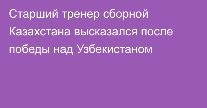 Старший тренер сборной Казахстана высказался после победы над Узбекистаном