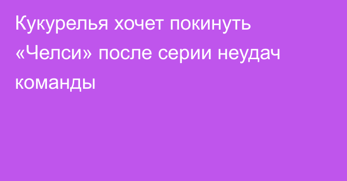 Кукурелья хочет покинуть «Челси» после серии неудач команды