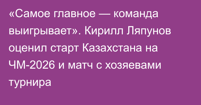 «Самое главное — команда выигрывает». Кирилл Ляпунов оценил старт Казахстана на ЧМ-2026 и матч с хозяевами турнира
