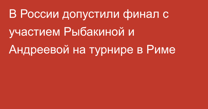 В России допустили финал с участием Рыбакиной и Андреевой на турнире в Риме
