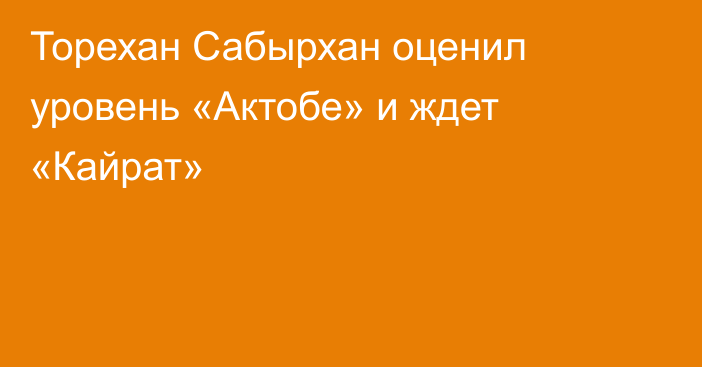 Торехан Сабырхан оценил уровень «Актобе» и ждет «Кайрат»