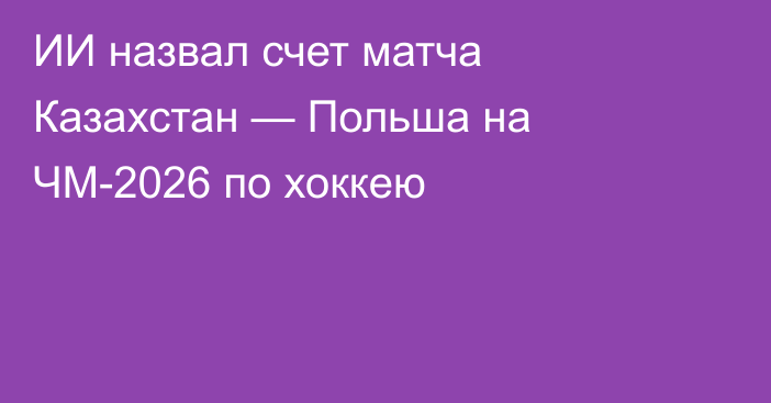 ИИ назвал счет матча Казахстан — Польша на ЧМ-2026 по хоккею
