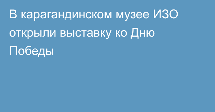 В карагандинском музее ИЗО открыли выставку ко Дню Победы