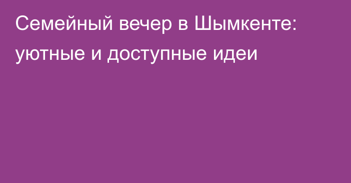 Семейный вечер в Шымкенте: уютные и доступные идеи