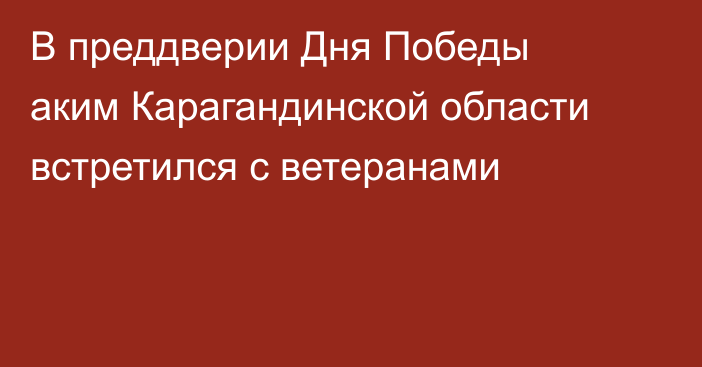 В преддверии Дня Победы аким Карагандинской области встретился с ветеранами