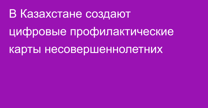 В Казахстане создают цифровые профилактические карты несовершеннолетних