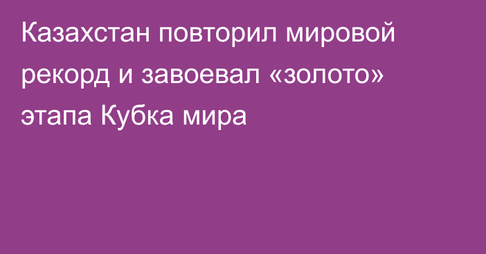 Казахстан повторил мировой рекорд и завоевал «золото» этапа Кубка мира