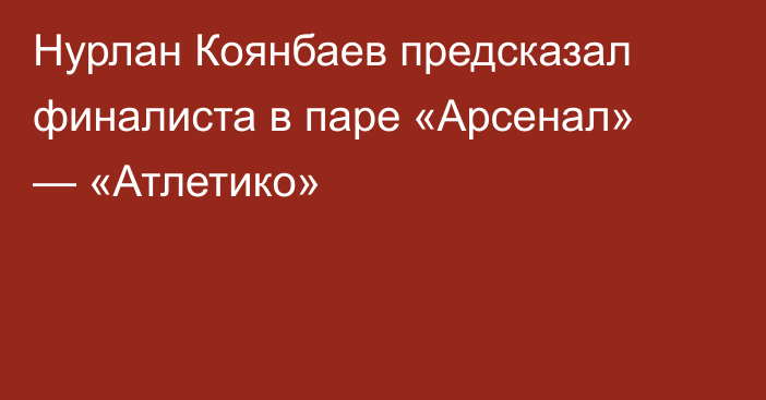 Нурлан Коянбаев предсказал финалиста в паре «Арсенал» — «Атлетико»