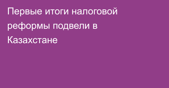 Первые итоги налоговой реформы подвели в Казахстане