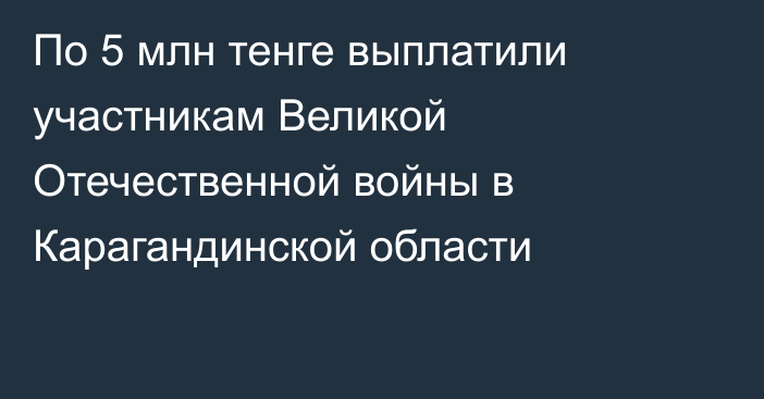 По 5 млн тенге выплатили участникам Великой Отечественной войны в Карагандинской области