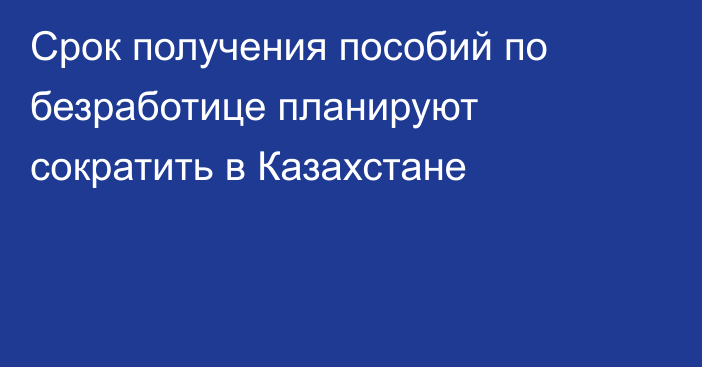 Срок получения пособий по безработице планируют сократить в Казахстане