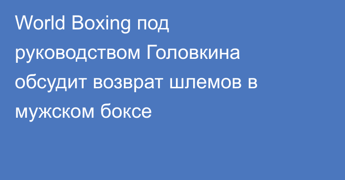 World Boxing под руководством Головкина обсудит возврат шлемов в мужском боксе