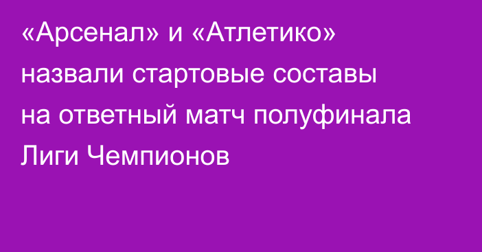 «Арсенал» и «Атлетико» назвали стартовые составы на ответный матч полуфинала Лиги Чемпионов