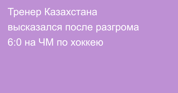 Тренер Казахстана высказался после разгрома 6:0 на ЧМ по хоккею