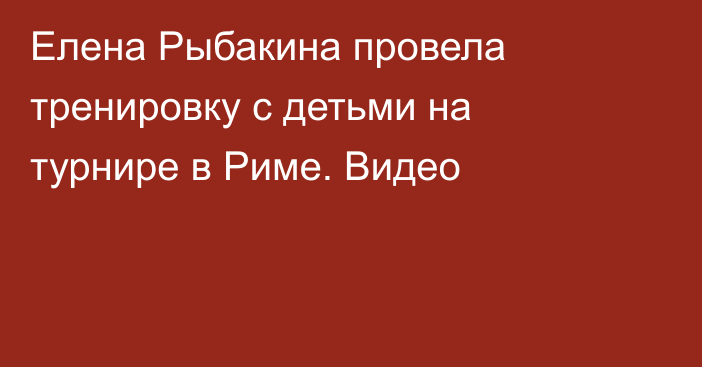 Елена Рыбакина провела тренировку с детьми на турнире в Риме. Видео
