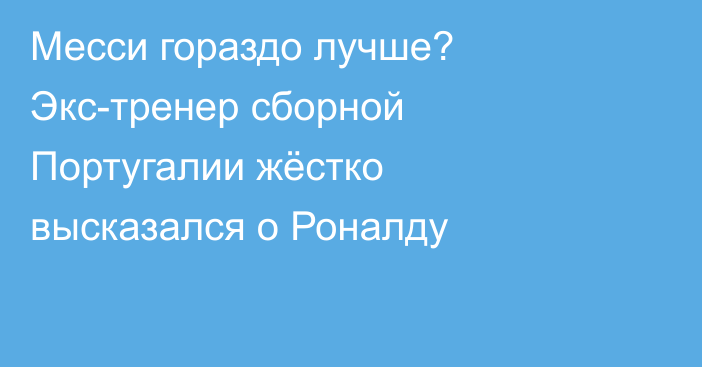Месси гораздо лучше? Экс-тренер сборной Португалии жёстко высказался о Роналду