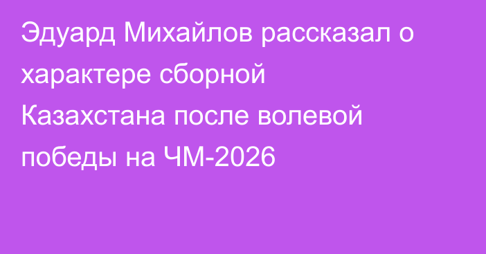 Эдуард Михайлов рассказал о характере сборной Казахстана после волевой победы на ЧМ-2026