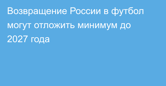 Возвращение России в футбол могут отложить минимум до 2027 года