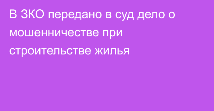 В ЗКО передано в суд дело о мошенничестве при строительстве жилья