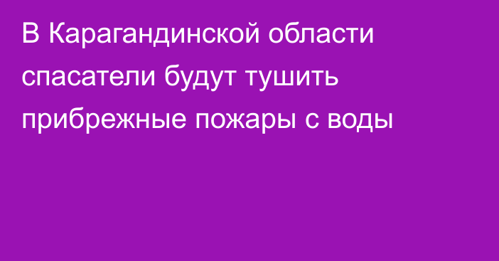 В Карагандинской области спасатели будут тушить прибрежные пожары с воды