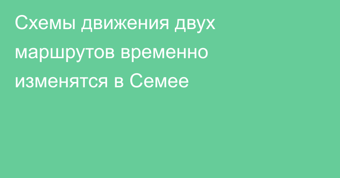Схемы движения двух маршрутов временно изменятся в Семее