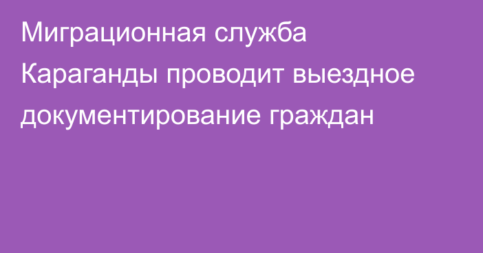 Миграционная служба Караганды проводит выездное документирование граждан