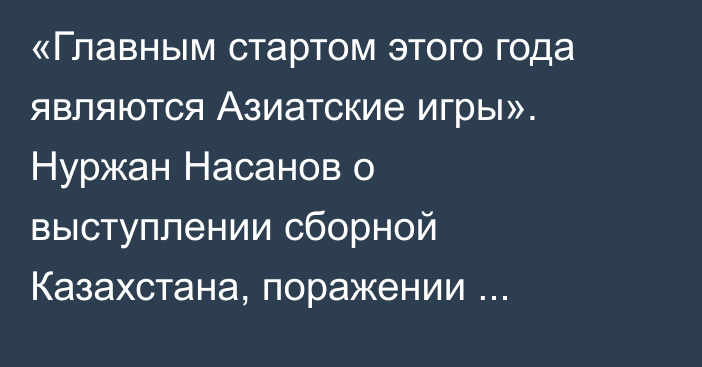 «Главным стартом этого года являются Азиатские игры». Нуржан Насанов о выступлении сборной Казахстана, поражении Торехана Сабырхана и задачах